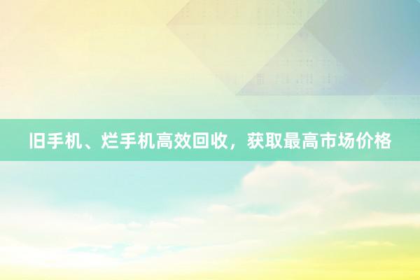 旧手机、烂手机高效回收，获取最高市场价格