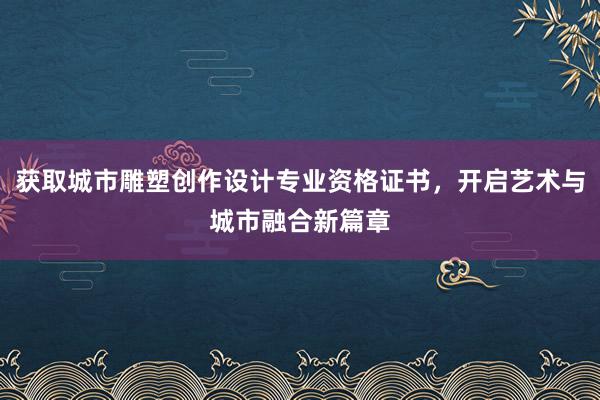 获取城市雕塑创作设计专业资格证书，开启艺术与城市融合新篇章